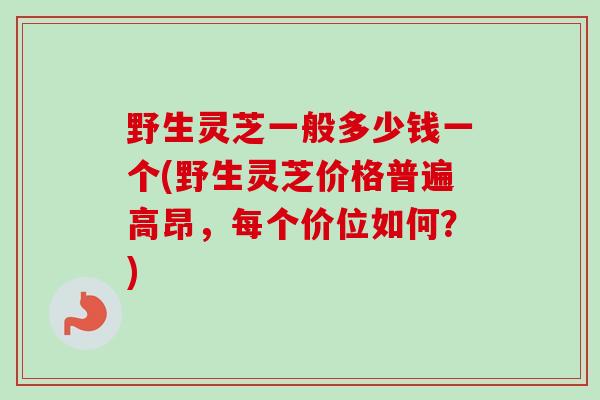 野生灵芝一般多少钱一个(野生灵芝价格普遍高昂,每个价位如何?)-第1张图片-卓越灵芝孢子粉 野生灵芝一般多少钱一个(野生灵芝价格普遍高昂,每个价位如何?)-第1张图片-卓越灵芝孢子粉