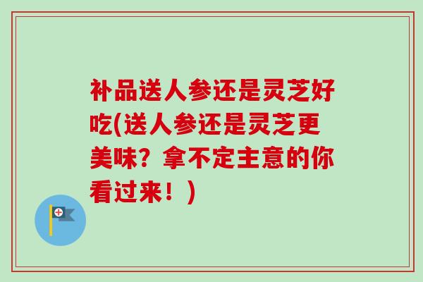 补品送人参还是灵芝好吃(送人参还是灵芝更美味?拿不定主意的你看过来!)-第1张图片-卓越灵芝孢子粉 补品送人参还是灵芝好吃(送人参还是灵芝更美味?拿不定主意的你看过来!)-第1张图片-卓越灵芝孢子粉