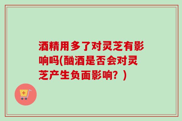 酒精用多了对灵芝有影响吗(酗酒是否会对灵芝产生负面影响?)-第1张图片-卓越灵芝孢子粉 酒精用多了对灵芝有影响吗(酗酒是否会对灵芝产生负面影响?)-第1张图片-卓越灵芝孢子粉