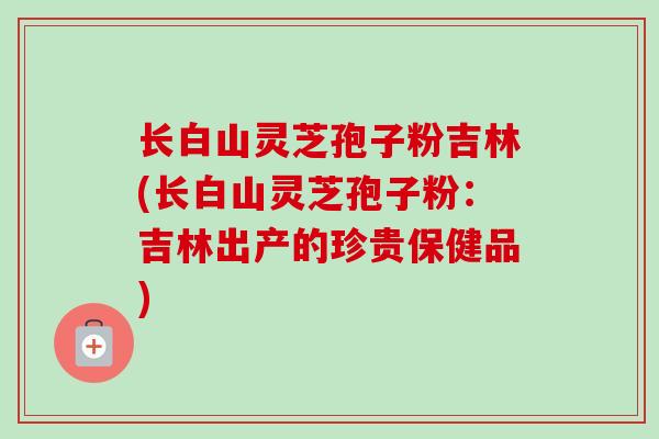 长白山灵芝孢子粉吉林(长白山灵芝孢子粉:吉林出产的珍贵保健品)-第1张图片-卓越灵芝孢子粉 长白山灵芝孢子粉吉林(长白山灵芝孢子粉:吉林出产的珍贵保健品)-第1张图片-卓越灵芝孢子粉