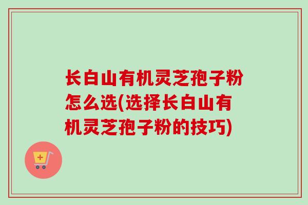 长白山有机灵芝孢子粉怎么选(选择长白山有机灵芝孢子粉的技巧)-第1张图片-卓越灵芝孢子粉 长白山有机灵芝孢子粉怎么选(选择长白山有机灵芝孢子粉的技巧)-第1张图片-卓越灵芝孢子粉