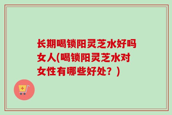 长期喝锁阳灵芝水好吗女人(喝锁阳灵芝水对女性有哪些好处?)-第1张图片-卓越灵芝孢子粉 长期喝锁阳灵芝水好吗女人(喝锁阳灵芝水对女性有哪些好处?)-第1张图片-卓越灵芝孢子粉