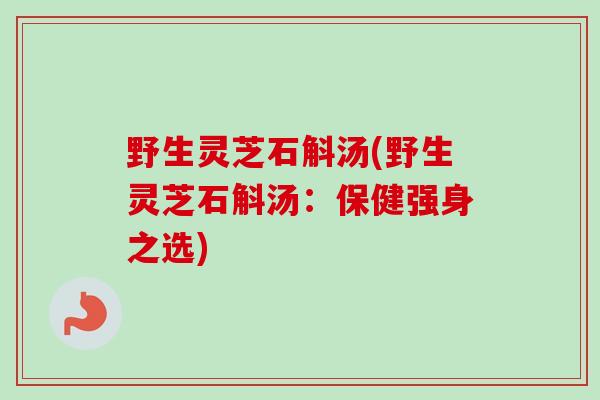 野生灵芝石斛汤(野生灵芝石斛汤:保健强身之选)-第1张图片-卓越灵芝孢子粉 野生灵芝石斛汤(野生灵芝石斛汤:保健强身之选)-第1张图片-卓越灵芝孢子粉