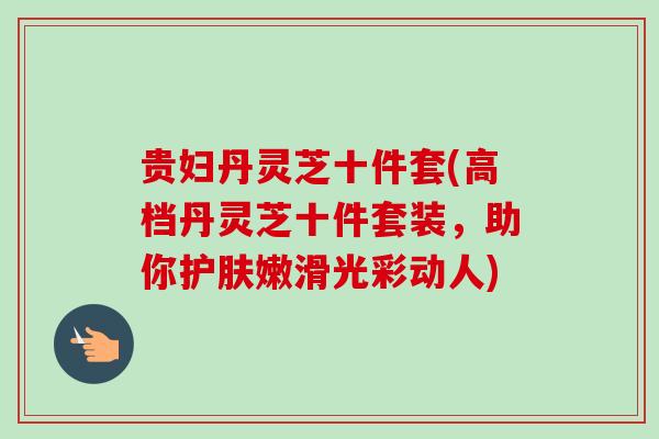 贵妇丹灵芝十件套(高档丹灵芝十件套装,助你护肤嫩滑光彩动人)-第1张图片-卓越灵芝孢子粉 贵妇丹灵芝十件套(高档丹灵芝十件套装,助你护肤嫩滑光彩动人)-第1张图片-卓越灵芝孢子粉