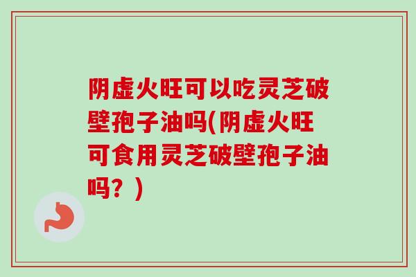 阴虚火旺可以吃灵芝破壁孢子油吗(阴虚火旺可食用灵芝破壁孢子油吗?)-第1张图片-卓越灵芝孢子粉 阴虚火旺可以吃灵芝破壁孢子油吗(阴虚火旺可食用灵芝破壁孢子油吗?)-第1张图片-卓越灵芝孢子粉