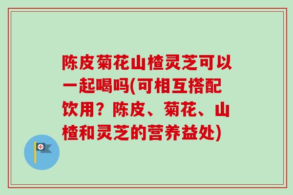 陈皮菊花山楂灵芝可以一起喝吗(可相互搭配饮用？陈皮、菊花、山楂和灵芝的营养益处)-第1张图片-卓越灵芝孢子粉