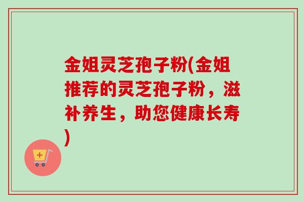 金姐灵芝孢子粉(金姐推荐的灵芝孢子粉,滋补养生,助您健康长寿)-第1张图片-卓越灵芝孢子粉 金姐灵芝孢子粉(金姐推荐的灵芝孢子粉,滋补养生,助您健康长寿)-第1张图片-卓越灵芝孢子粉