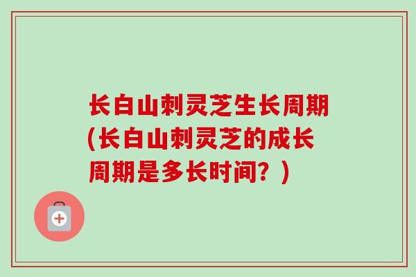 长白山刺灵芝生长周期(长白山刺灵芝的成长周期是多长时间？)-第1张图片-卓越灵芝孢子粉