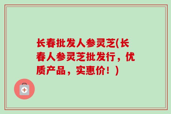 长春批发人参灵芝(长春人参灵芝批发行,优质产品,实惠价!)-第1张图片-卓越灵芝孢子粉 长春批发人参灵芝(长春人参灵芝批发行,优质产品,实惠价!)-第1张图片-卓越灵芝孢子粉
