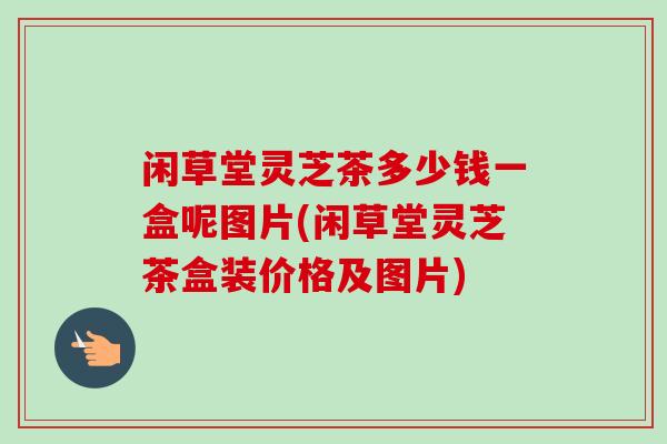 闲草堂灵芝茶多少钱一盒呢图片(闲草堂灵芝茶盒装价格及图片)-第1张图片-卓越灵芝孢子粉 闲草堂灵芝茶多少钱一盒呢图片(闲草堂灵芝茶盒装价格及图片)-第1张图片-卓越灵芝孢子粉