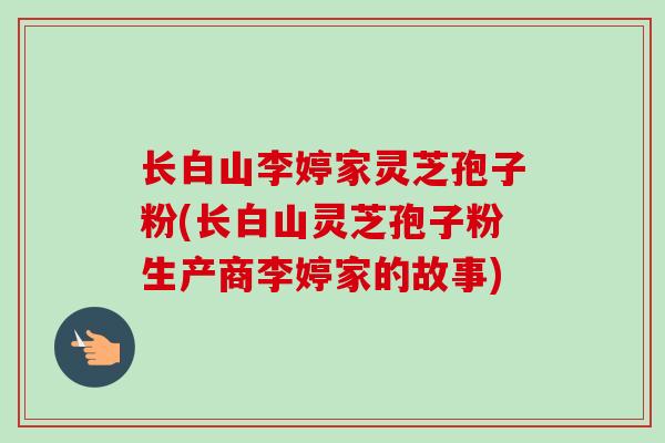 长白山李婷家灵芝孢子粉(长白山灵芝孢子粉生产商李婷家的故事)-第1张图片-卓越灵芝孢子粉 长白山李婷家灵芝孢子粉(长白山灵芝孢子粉生产商李婷家的故事)-第1张图片-卓越灵芝孢子粉