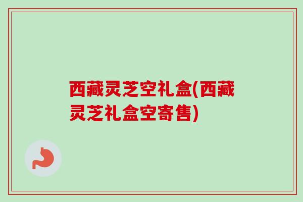 西藏灵芝空礼盒(西藏灵芝礼盒空寄售)-第1张图片-卓越灵芝孢子粉 西藏灵芝空礼盒(西藏灵芝礼盒空寄售)-第1张图片-卓越灵芝孢子粉