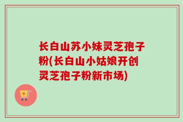 长白山苏小妹灵芝孢子粉(长白山小姑娘开创灵芝孢子粉新市场)-第1张图片-卓越灵芝孢子粉 长白山苏小妹灵芝孢子粉(长白山小姑娘开创灵芝孢子粉新市场)-第1张图片-卓越灵芝孢子粉