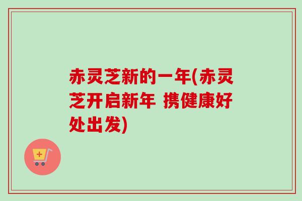 赤灵芝新的一年(赤灵芝开启新年 携健康好处出发)-第1张图片-卓越灵芝孢子粉