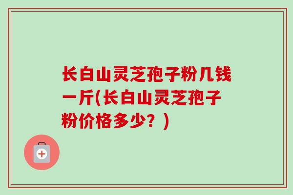 长白山灵芝孢子粉几钱一斤(长白山灵芝孢子粉价格多少?)-第1张图片-卓越灵芝孢子粉 长白山灵芝孢子粉几钱一斤(长白山灵芝孢子粉价格多少?)-第1张图片-卓越灵芝孢子粉