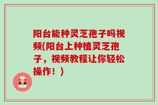 阳台能种灵芝孢子吗视频(阳台上种植灵芝孢子，视频教程让你轻松操作！)-第1张图片-卓越灵芝孢子粉