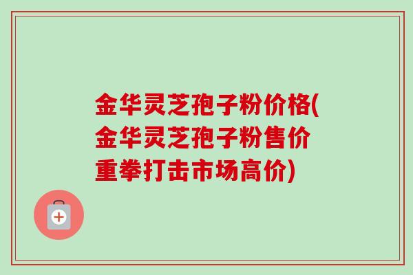 金华灵芝孢子粉价格(金华灵芝孢子粉售价 重拳打击市场高价)-第1张图片-卓越灵芝孢子粉