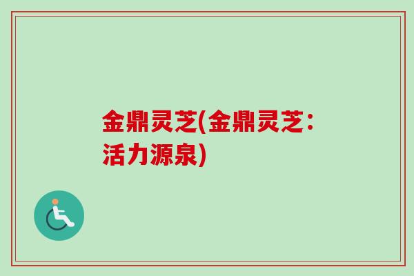 金鼎灵芝(金鼎灵芝：活力源泉)-第1张图片-卓越灵芝孢子粉