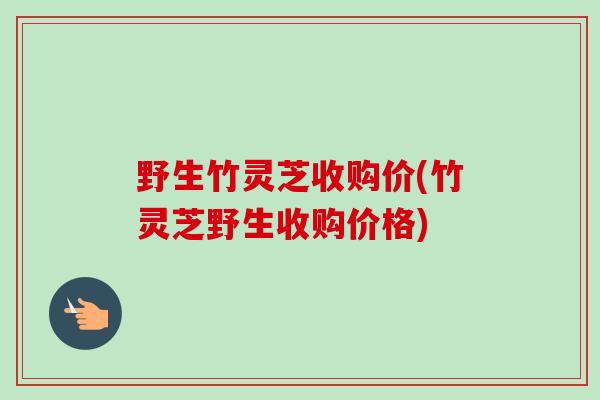 野生竹灵芝收购价(竹灵芝野生收购价格)-第1张图片-卓越灵芝孢子粉