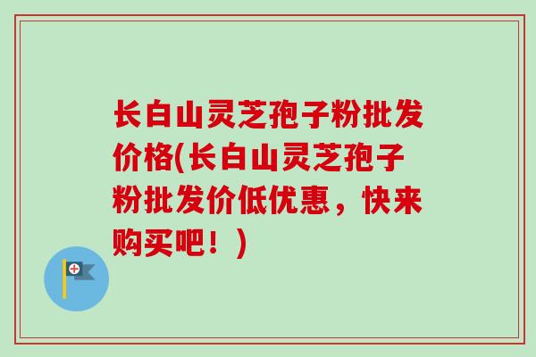 长白山灵芝孢子粉批发价格(长白山灵芝孢子粉批发价低优惠，快来购买吧！)-第1张图片-卓越灵芝孢子粉