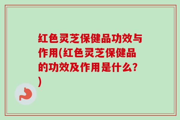 红色灵芝保健品功效与作用(红色灵芝保健品的功效及作用是什么?)-第1张图片-卓越灵芝孢子粉 红色灵芝保健品功效与作用(红色灵芝保健品的功效及作用是什么?)-第1张图片-卓越灵芝孢子粉