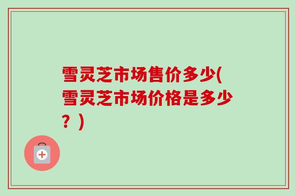 雪灵芝市场售价多少(雪灵芝市场价格是多少?)-第1张图片-卓越灵芝孢子粉 雪灵芝市场售价多少(雪灵芝市场价格是多少?)-第1张图片-卓越灵芝孢子粉