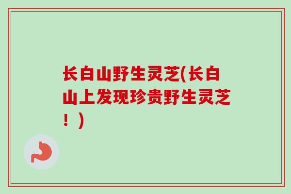 长白山野生灵芝(长白山上发现珍贵野生灵芝!)-第1张图片-卓越灵芝孢子粉 长白山野生灵芝(长白山上发现珍贵野生灵芝!)-第1张图片-卓越灵芝孢子粉
