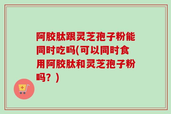 阿胶肽跟灵芝孢子粉能同时吃吗(可以同时食用阿胶肽和灵芝孢子粉吗?)-第1张图片-卓越灵芝孢子粉 阿胶肽跟灵芝孢子粉能同时吃吗(可以同时食用阿胶肽和灵芝孢子粉吗?)-第1张图片-卓越灵芝孢子粉