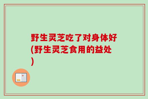 野生灵芝吃了对身体好(野生灵芝食用的益处)-第1张图片-卓越灵芝孢子粉