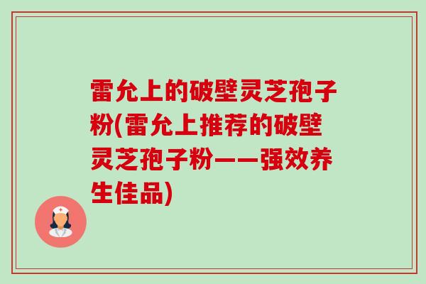 雷允上的破壁灵芝孢子粉(雷允上推荐的破壁灵芝孢子粉——强效养生佳品)-第1张图片-卓越灵芝孢子粉 雷允上的破壁灵芝孢子粉(雷允上推荐的破壁灵芝孢子粉——强效养生佳品)-第1张图片-卓越灵芝孢子粉