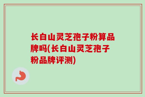长白山灵芝孢子粉算品牌吗(长白山灵芝孢子粉品牌评测)-第1张图片-卓越灵芝孢子粉