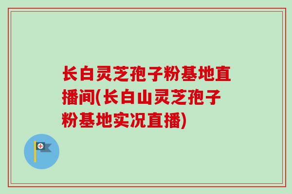 长白灵芝孢子粉基地直播间(长白山灵芝孢子粉基地实况直播)-第1张图片-卓越灵芝孢子粉 长白灵芝孢子粉基地直播间(长白山灵芝孢子粉基地实况直播)-第1张图片-卓越灵芝孢子粉
