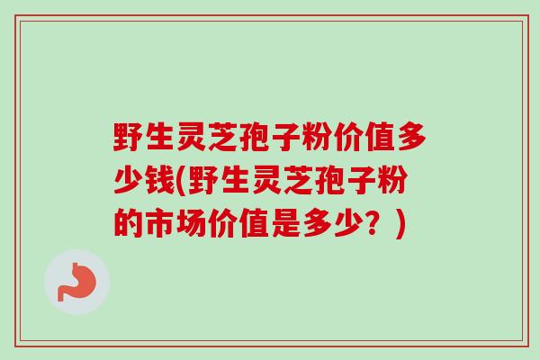 野生灵芝孢子粉价值多少钱(野生灵芝孢子粉的市场价值是多少?)-第1张图片-卓越灵芝孢子粉 野生灵芝孢子粉价值多少钱(野生灵芝孢子粉的市场价值是多少?)-第1张图片-卓越灵芝孢子粉