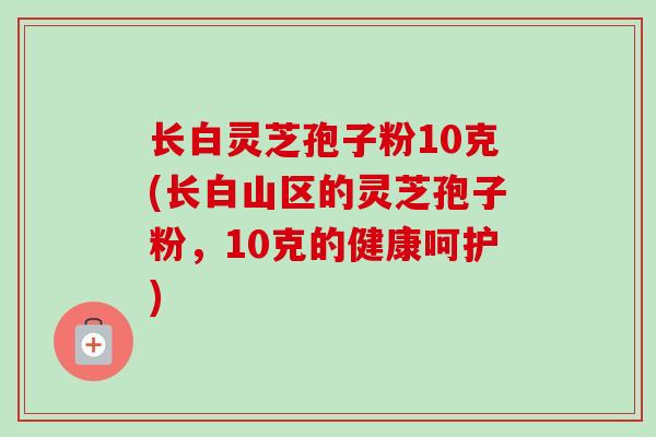 长白灵芝孢子粉10克(长白山区的灵芝孢子粉,10克的健康呵护)-第1张图片-卓越灵芝孢子粉 长白灵芝孢子粉10克(长白山区的灵芝孢子粉,10克的健康呵护)-第1张图片-卓越灵芝孢子粉