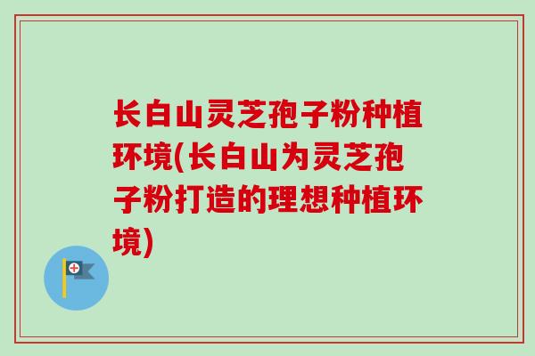 长白山灵芝孢子粉种植环境(长白山为灵芝孢子粉打造的理想种植环境)-第1张图片-卓越灵芝孢子粉 长白山灵芝孢子粉种植环境(长白山为灵芝孢子粉打造的理想种植环境)-第1张图片-卓越灵芝孢子粉