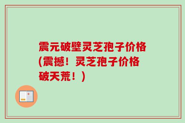 震元破壁灵芝孢子价格(震撼！灵芝孢子价格破天荒！)-第1张图片-卓越灵芝孢子粉