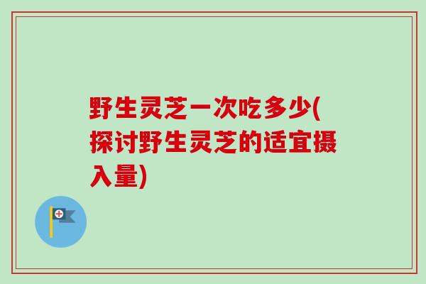 野生灵芝一次吃多少(探讨野生灵芝的适宜摄入量)-第1张图片-卓越灵芝孢子粉