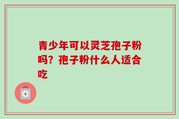 青少年可以灵芝孢子粉吗？孢子粉什么人适合吃-第1张图片-卓越灵芝孢子粉