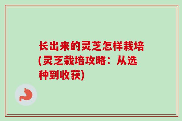 长出来的灵芝怎样栽培(灵芝栽培攻略:从选种到收获)-第1张图片-卓越灵芝孢子粉 长出来的灵芝怎样栽培(灵芝栽培攻略:从选种到收获)-第1张图片-卓越灵芝孢子粉