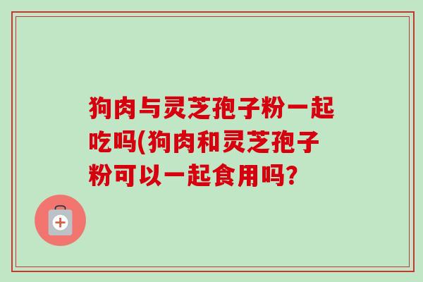 狗肉与灵芝孢子粉一起吃吗(狗肉和灵芝孢子粉可以一起食用吗？-第1张图片-卓越灵芝孢子粉