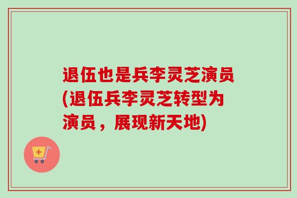 退伍也是兵李灵芝演员(退伍兵李灵芝转型为演员,展现新天地)-第1张图片-卓越灵芝孢子粉 退伍也是兵李灵芝演员(退伍兵李灵芝转型为演员,展现新天地)-第1张图片-卓越灵芝孢子粉
