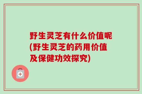 野生灵芝有什么价值呢(野生灵芝的药用价值及保健功效探究)-第1张图片-卓越灵芝孢子粉 野生灵芝有什么价值呢(野生灵芝的药用价值及保健功效探究)-第1张图片-卓越灵芝孢子粉