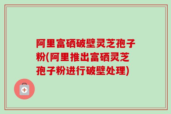 阿里富硒破壁灵芝孢子粉(阿里推出富硒灵芝孢子粉进行破壁处理)-第1张图片-卓越灵芝孢子粉 阿里富硒破壁灵芝孢子粉(阿里推出富硒灵芝孢子粉进行破壁处理)-第1张图片-卓越灵芝孢子粉