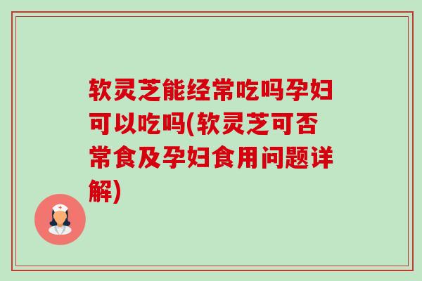 软灵芝能经常吃吗孕妇可以吃吗(软灵芝可否常食及孕妇食用问题详解)-第1张图片-卓越灵芝孢子粉