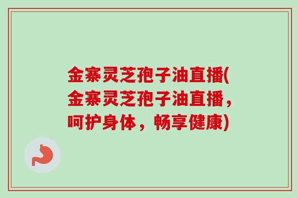 金寨灵芝孢子油直播(金寨灵芝孢子油直播,呵护身体,畅享健康)-第1张图片-卓越灵芝孢子粉 金寨灵芝孢子油直播(金寨灵芝孢子油直播,呵护身体,畅享健康)-第1张图片-卓越灵芝孢子粉