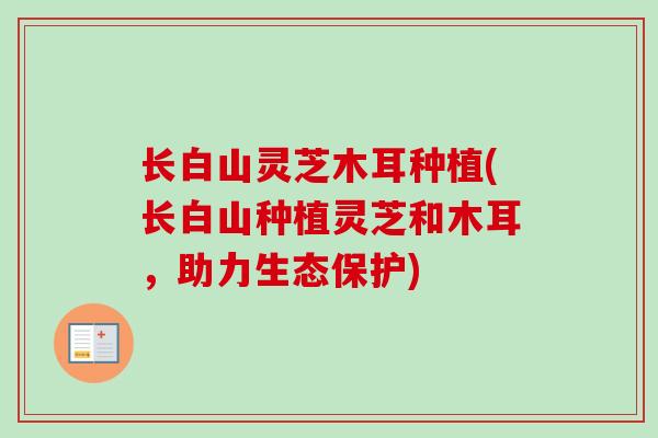 长白山灵芝木耳种植(长白山种植灵芝和木耳,助力生态保护)-第1张图片-卓越灵芝孢子粉 长白山灵芝木耳种植(长白山种植灵芝和木耳,助力生态保护)-第1张图片-卓越灵芝孢子粉