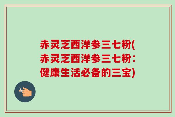 赤灵芝西洋参三七粉(赤灵芝西洋参三七粉:健康生活必备的三宝)-第1张图片-卓越灵芝孢子粉 赤灵芝西洋参三七粉(赤灵芝西洋参三七粉:健康生活必备的三宝)-第1张图片-卓越灵芝孢子粉
