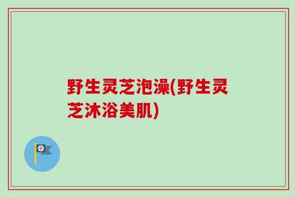野生灵芝泡澡(野生灵芝沐浴美肌)-第1张图片-卓越灵芝孢子粉