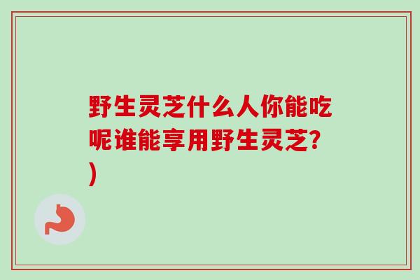 野生灵芝什么人你能吃呢谁能享用野生灵芝？)-第1张图片-卓越灵芝孢子粉
