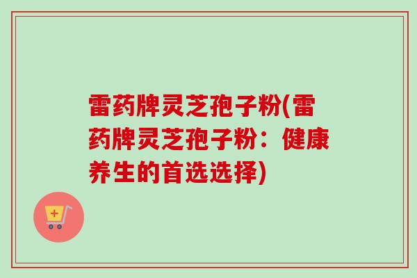雷药牌灵芝孢子粉(雷药牌灵芝孢子粉:健康养生的首选选择)-第1张图片-卓越灵芝孢子粉 雷药牌灵芝孢子粉(雷药牌灵芝孢子粉:健康养生的首选选择)-第1张图片-卓越灵芝孢子粉